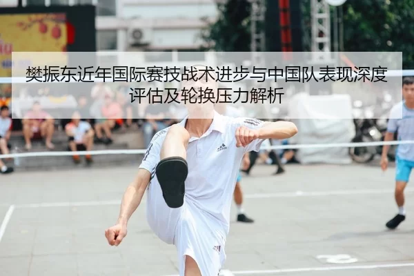 樊振东近年国际赛技战术进步与中国队表现深度评估及轮换压力解析